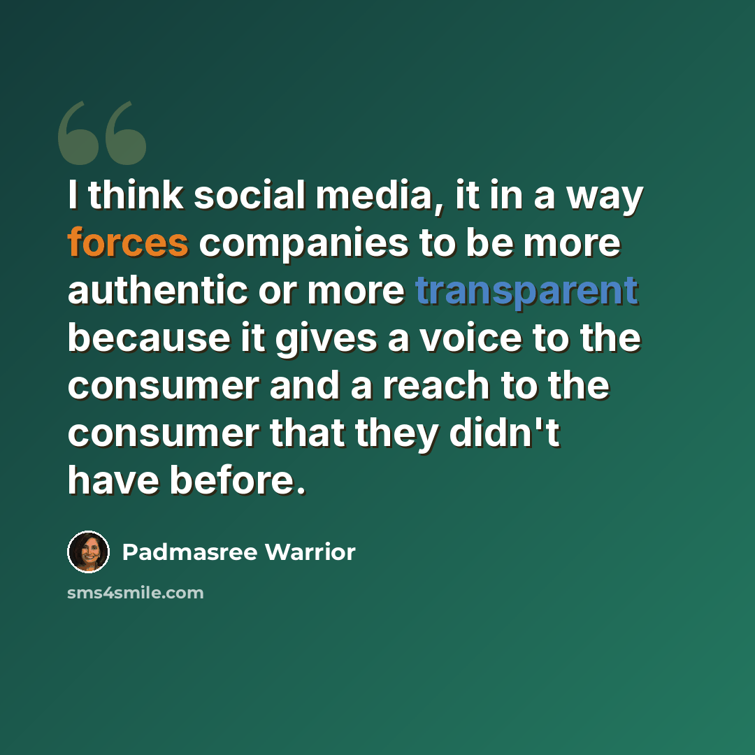 “I think social media, it in a way forces companies to be more authentic or more transparent because it gives a voice to the consumer and a reach to the consumer that they didn't have before.” quote by Padmasree Warrior