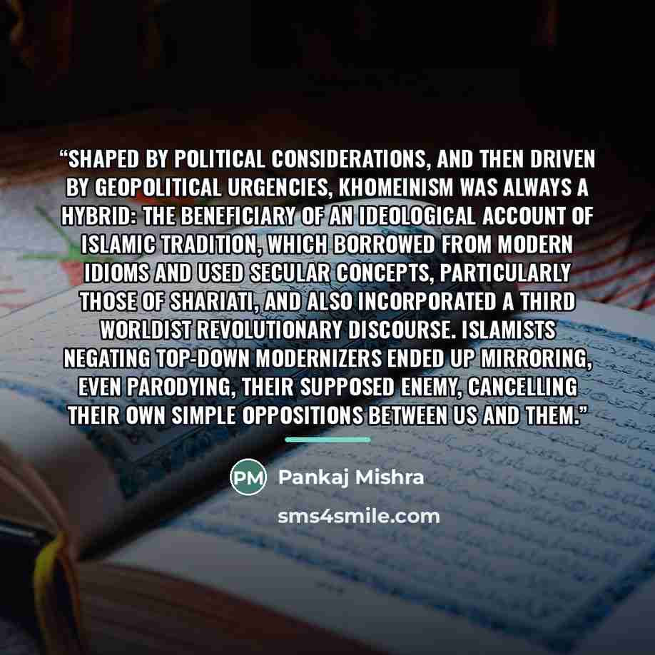 “Shaped by political considerations, and then driven by geopolitical urgencies, Khomeinism was always a hybrid: the beneficiary of an ideological account of Islamic tradition, which borrowed from modern idioms and used secular concepts, particularly those of Shariati, and also incorporated a Third…” quote by Pankaj Mishra