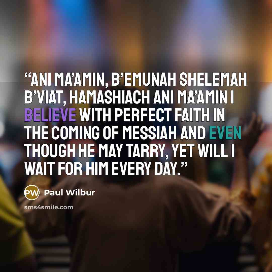 “Ani ma’amin, b’emunah shelemah B’viat, haMashiach ani ma’amin I believe with perfect faith in the coming of Messiah And even though He may tarry, yet will I wait for Him every day.” quote by Paul Wilbur