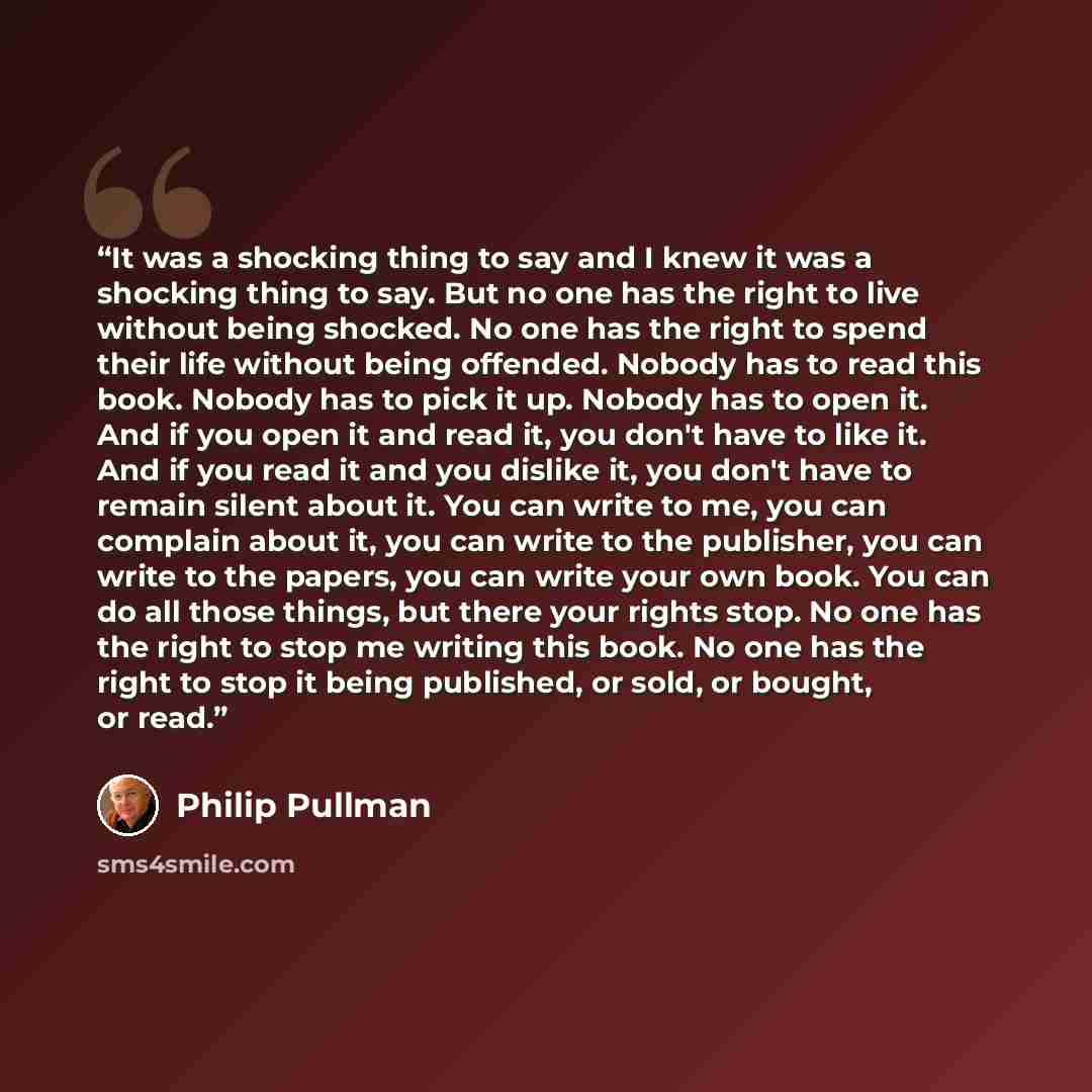 “It was a shocking thing to say and I knew it was a shocking thing to say. But no one has the right to live without being shocked. No one has the right to spend their life without being offended. Nobody has to read this book. Nobody has to pick it up. Nobody has to open it. And if you open it and…” quote by Philip Pullman