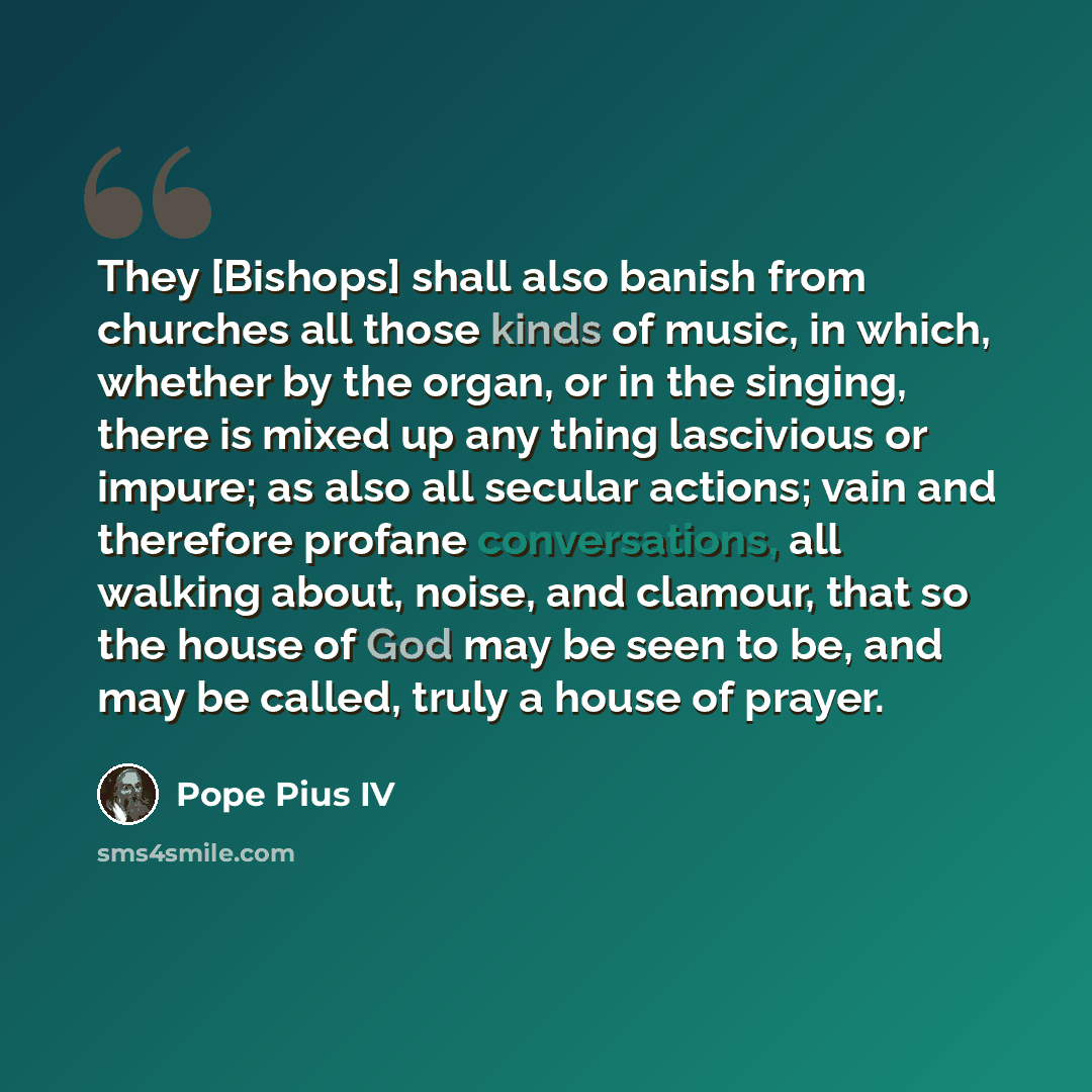 “They [Bishops] shall also banish from churches all those kinds of music, in which, whether by the organ, or in the singing, there is mixed up any thing lascivious or impure; as also all secular actions; vain and therefore profane conversations, all walking about, noise, and clamour, that so the…” quote by Pope Pius IV