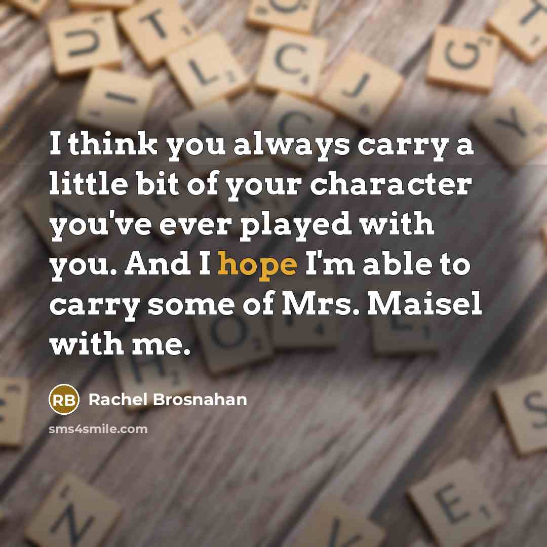“I think you always carry a little bit of your character you've ever played with you. And I hope I'm able to carry some of Mrs. Maisel with me.” quote by Rachel Brosnahan