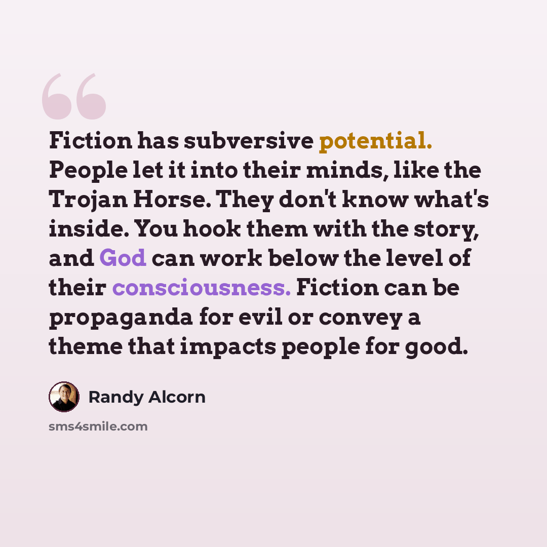 “Fiction has subversive potential. People let it into their minds, like the Trojan Horse. They don't know what's inside. You hook them with the story, and God can work below the level of their consciousness. Fiction can be propaganda for evil or convey a theme that impacts people for good.” quote by Randy Alcorn