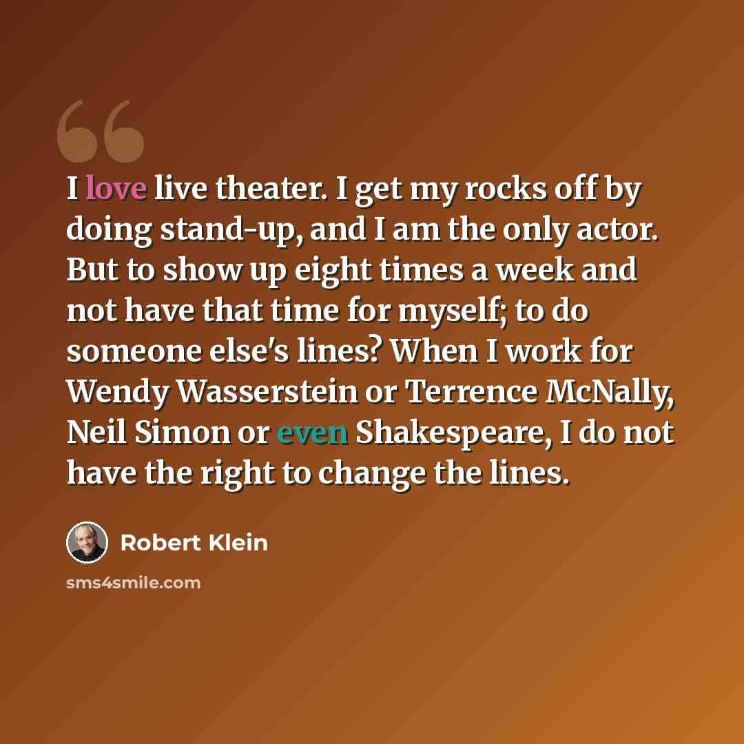 “I love live theater. I get my rocks off by doing stand-up, and I am the only actor. But to show up eight times a week and not have that time for myself; to do someone else's lines? When I work for Wendy Wasserstein or Terrence McNally, Neil Simon or even Shakespeare, I do not have the right to…” quote by Robert Klein