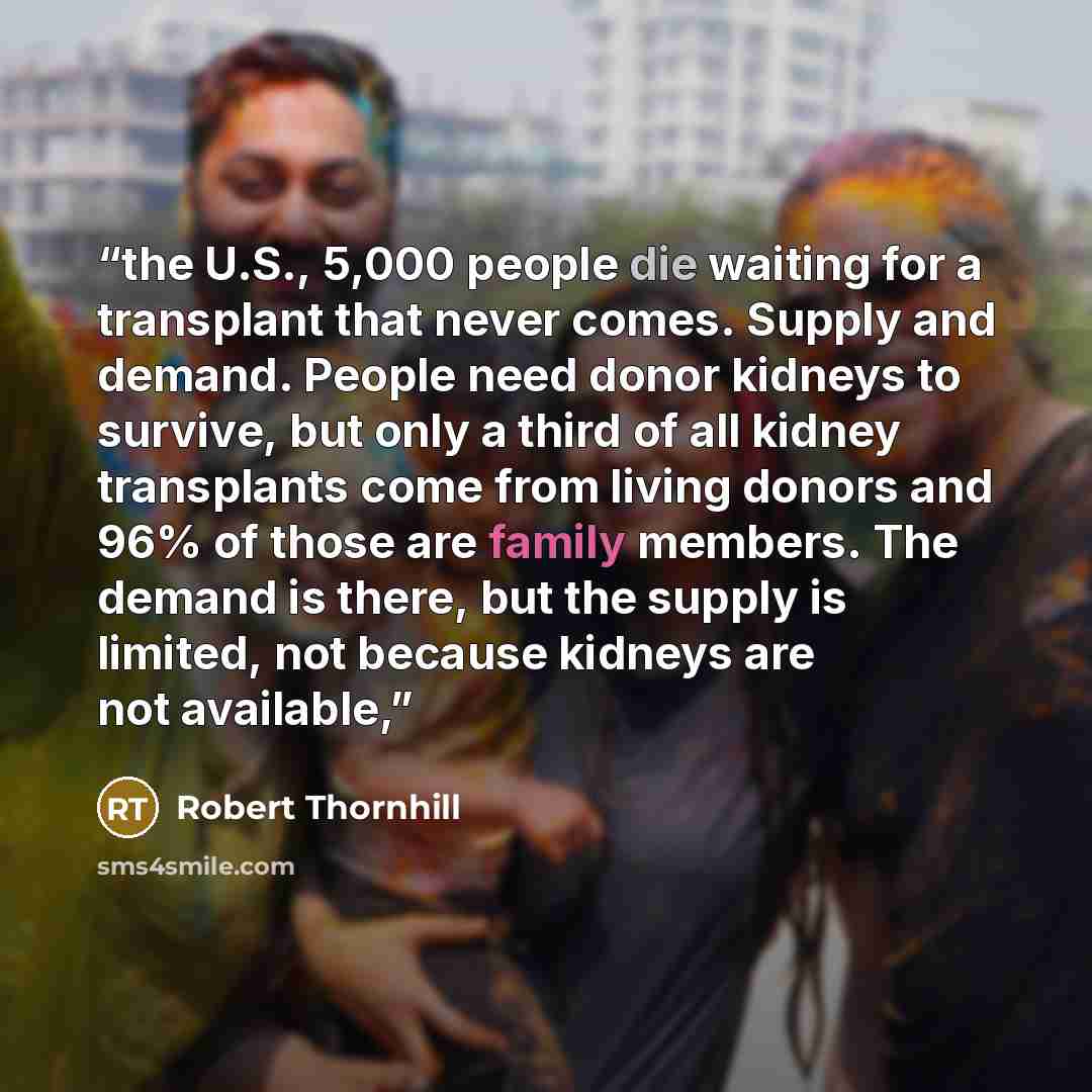 “the U.S., 5,000 people die waiting for a transplant that never comes. Supply and demand. People need donor kidneys to survive, but only a third of all kidney transplants come from living donors and 96% of those are family members. The demand is there, but the supply is limited, not because kidneys…” quote by Robert Thornhill
