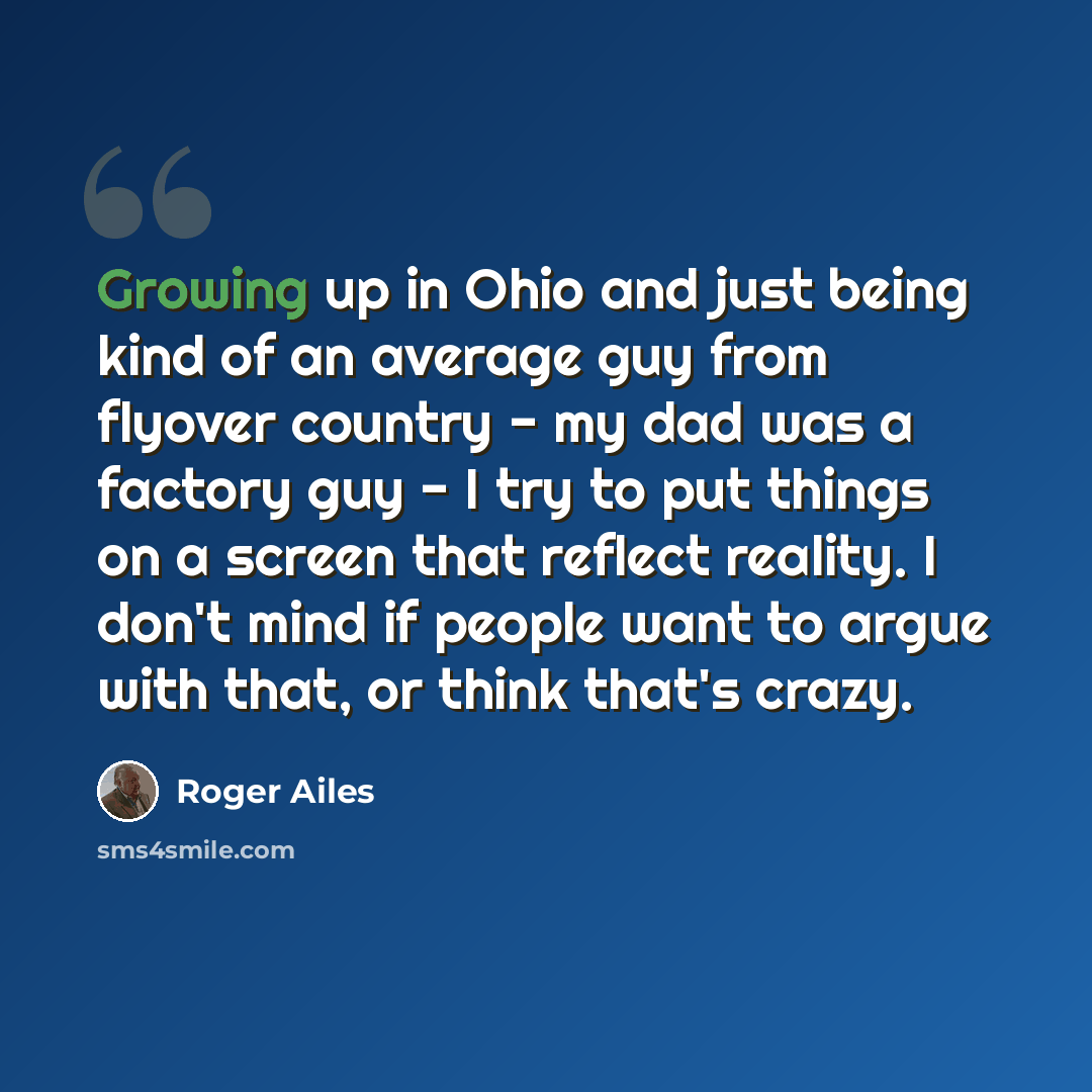 “Growing up in Ohio and just being kind of an average guy from flyover country - my dad was a factory guy - I try to put things on a screen that reflect reality. I don't mind if people want to argue with that, or think that's crazy.” quote by Roger Ailes