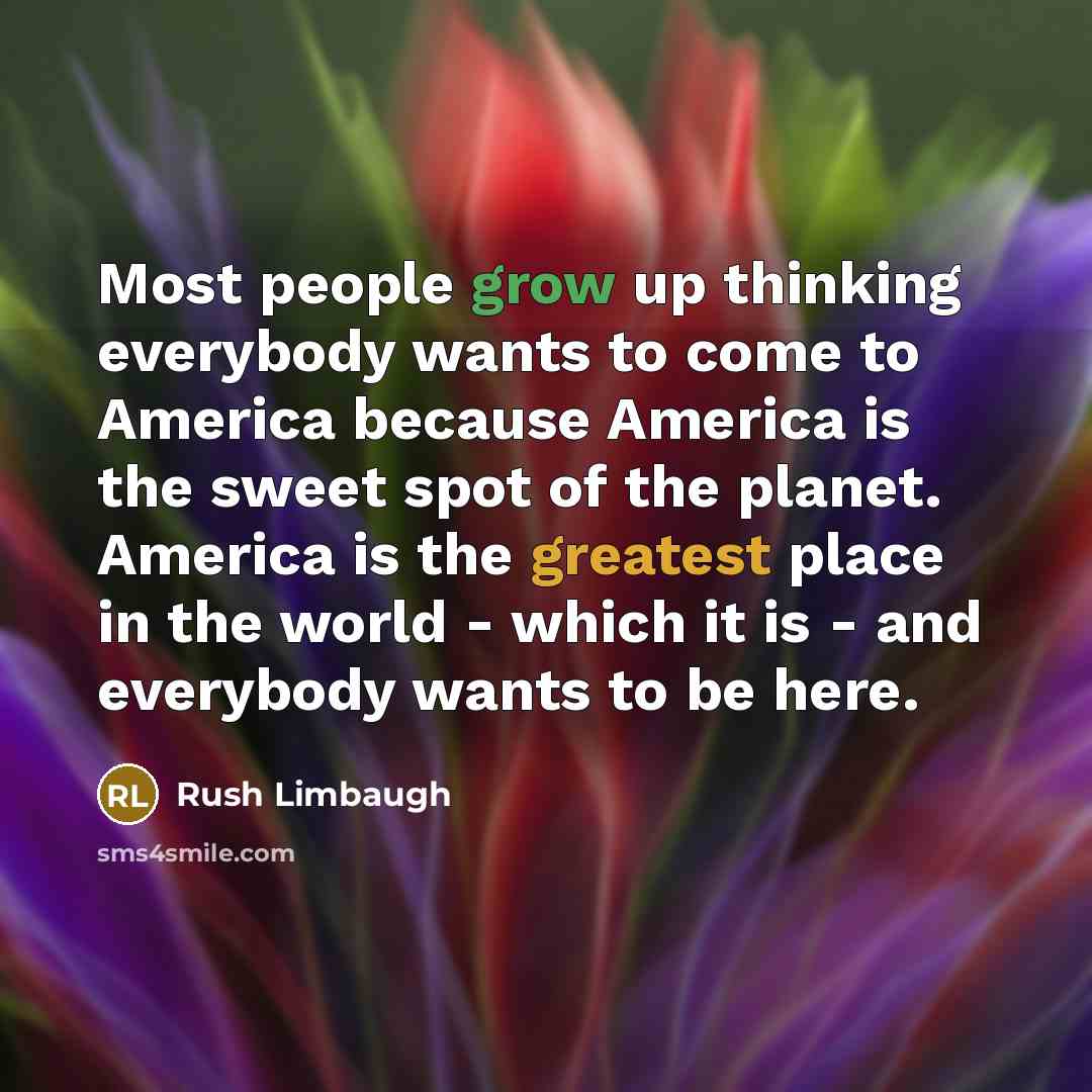 “Most people grow up thinking everybody wants to come to America because America is the sweet spot of the planet. America is the greatest place in the world - which it is - and everybody wants to be here.” quote by Rush Limbaugh