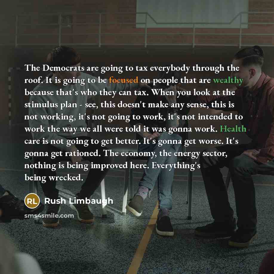 “The Democrats are going to tax everybody through the roof. It is going to be focused on people that are wealthy because that's who they can tax. When you look at the stimulus plan - see, this doesn't make any sense, this is not working, it's not going to work, it's not intended to work the way we…” quote by Rush Limbaugh