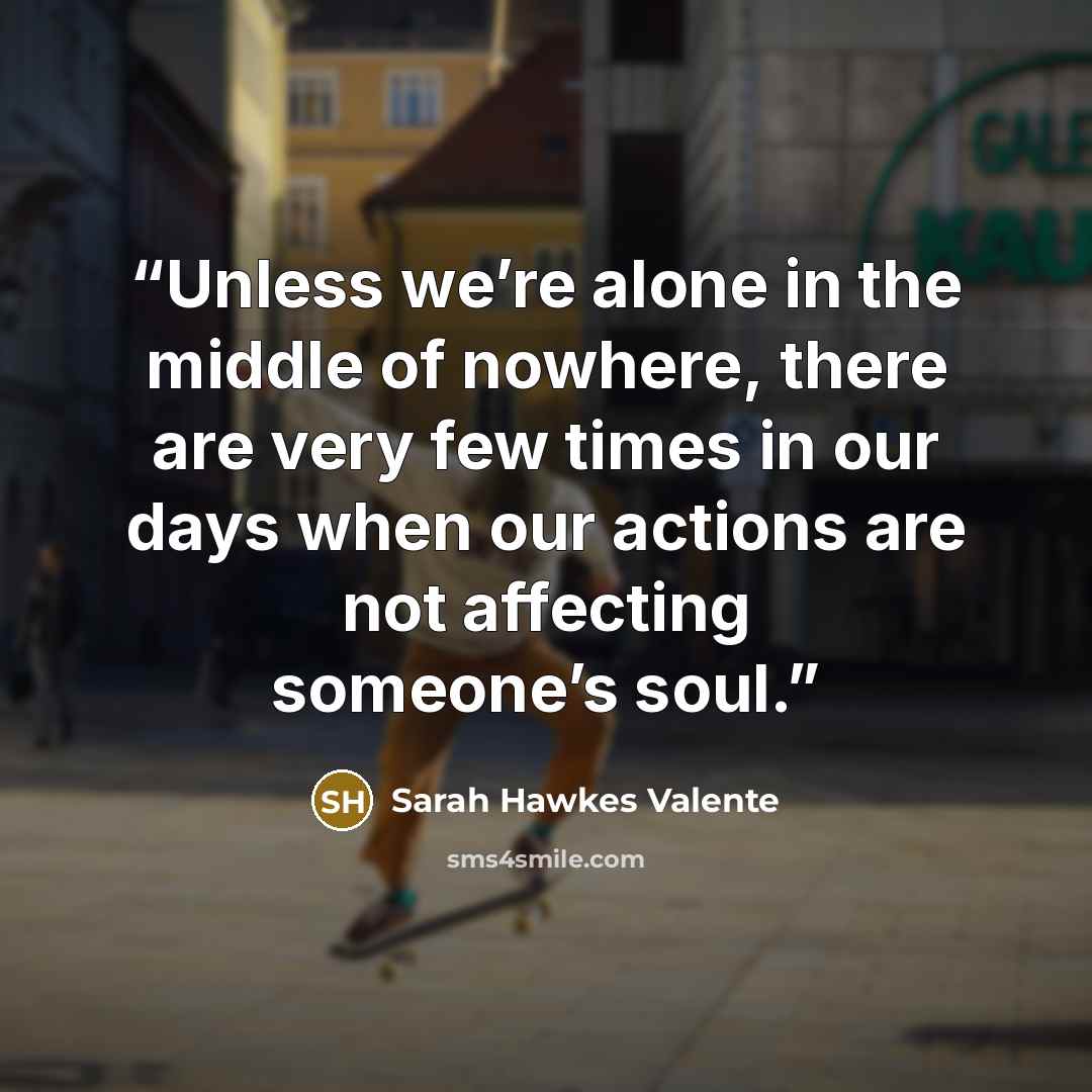 “Unless we’re alone in the middle of nowhere, there are very few times in our days when our actions are not affecting someone’s soul.” quote by Sarah Hawkes Valente