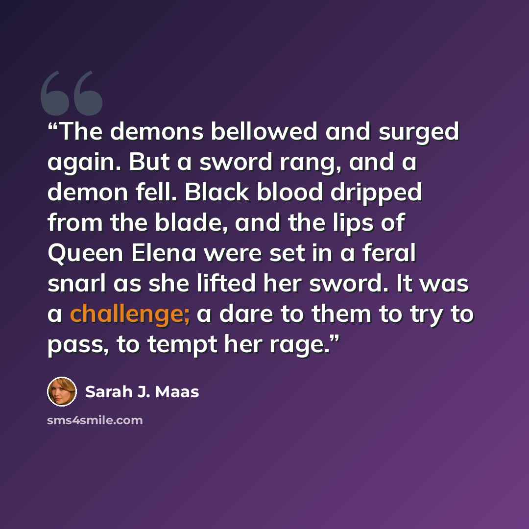 “The demons bellowed and surged again. But a sword rang, and a demon fell. Black blood dripped from the blade, and the lips of Queen Elena were set in a feral snarl as she lifted her sword. It was a challenge; a dare to them to try to pass, to tempt her rage.” quote by Sarah J. Maas