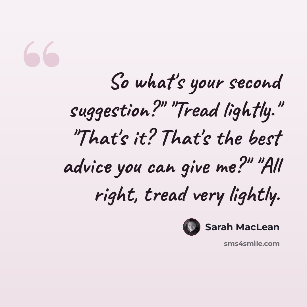 “So what's your second suggestion?" "Tread lightly." "That's it? That's the best advice you can give me?" "All right, tread very lightly.” quote by Sarah MacLean