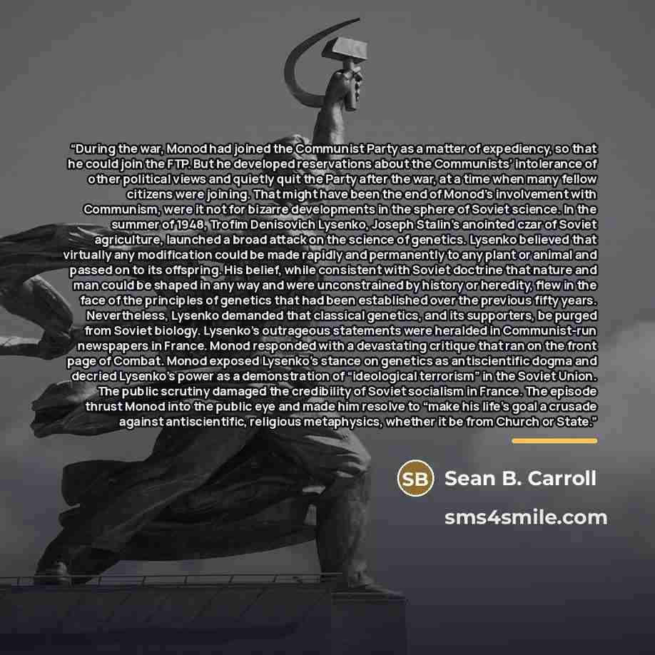 “During the war, Monod had joined the Communist Party as a matter of expediency, so that he could join the FTP. But he developed reservations about the Communists’ intolerance of other political views and quietly quit the Party after the war, at a time when many fellow citizens were joining. That…” quote by Sean B. Carroll