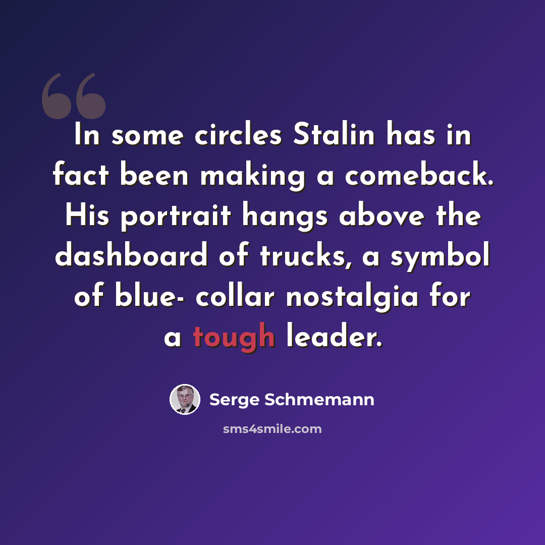 “In some circles Stalin has in fact been making a comeback. His portrait hangs above the dashboard of trucks, a symbol of blue- collar nostalgia for a tough leader.” quote by Serge Schmemann