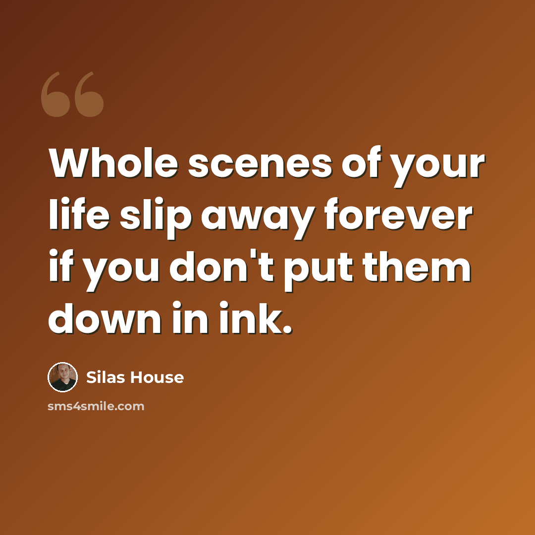 “Whole scenes of your life slip away forever if you don't put them down in ink.” quote by Silas House
