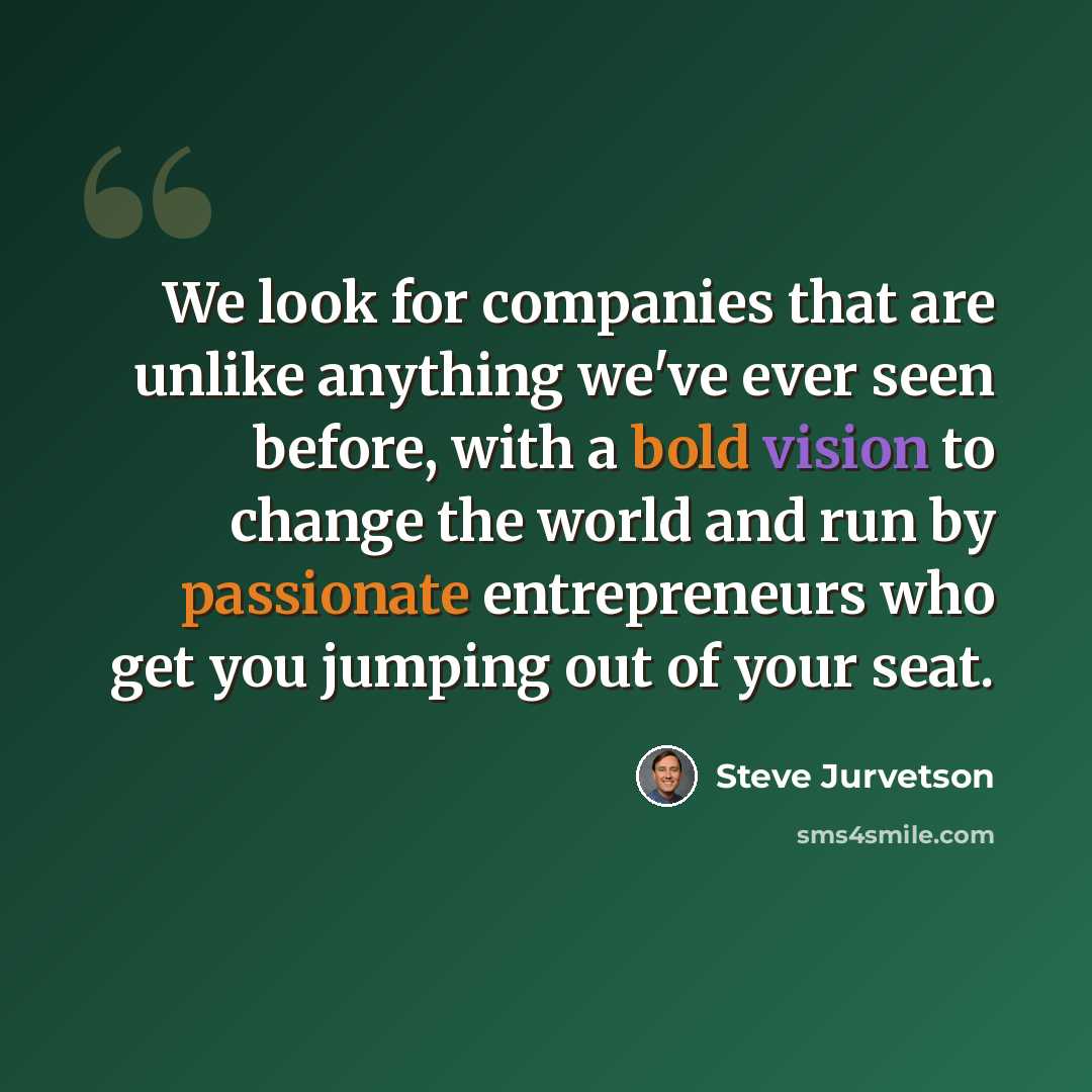 “We look for companies that are unlike anything we've ever seen before, with a bold vision to change the world and run by passionate entrepreneurs who get you jumping out of your seat.” quote by Steve Jurvetson