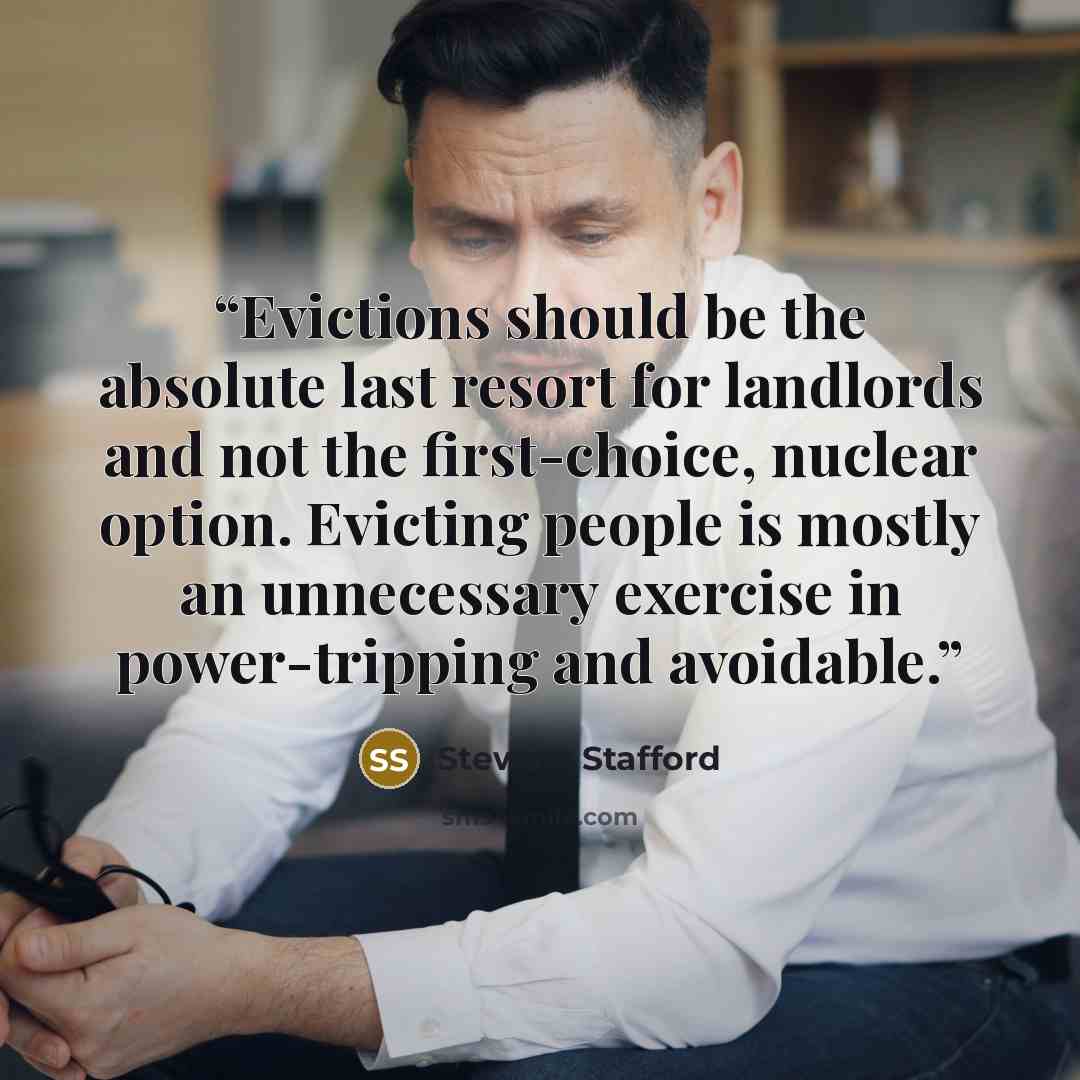 “Evictions should be the absolute last resort for landlords and not the first-choice, nuclear option. Evicting people is mostly an unnecessary exercise in power-tripping and avoidable.” quote by Stewart Stafford