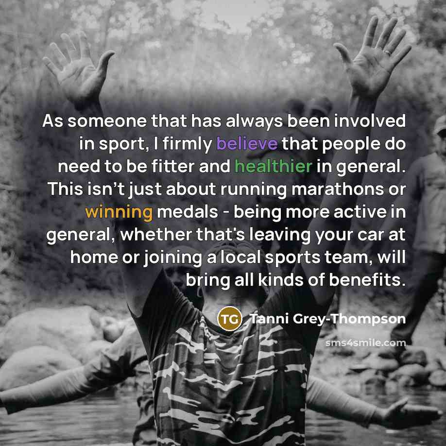 “As someone that has always been involved in sport, I firmly believe that people do need to be fitter and healthier in general. This isn't just about running marathons or winning medals - being more active in general, whether that's leaving your car at home or joining a local sports team, will…” quote by Tanni Grey-Thompson