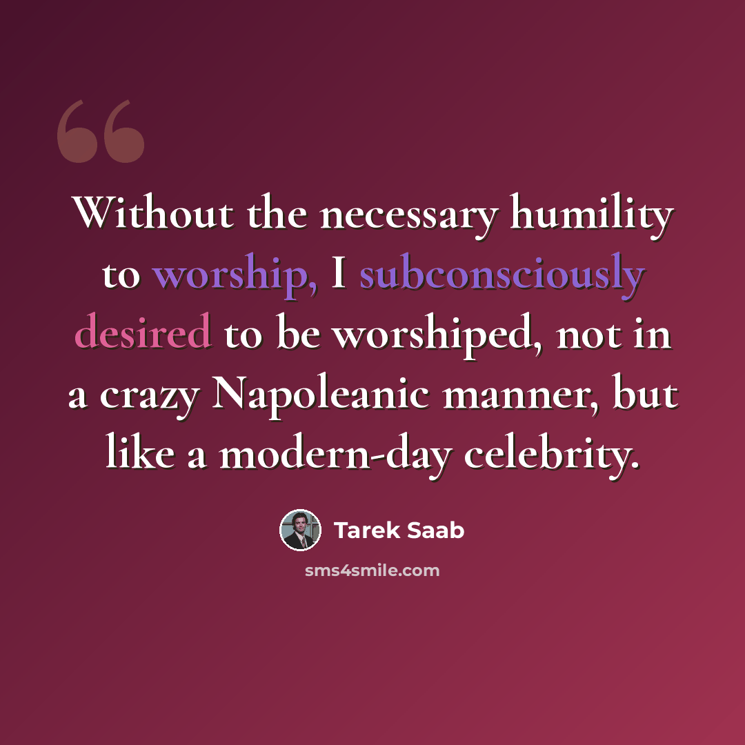 “Without the necessary humility to worship, I subconsciously desired to be worshiped, not in a crazy Napoleanic manner, but like a modern-day celebrity.” quote by Tarek Saab