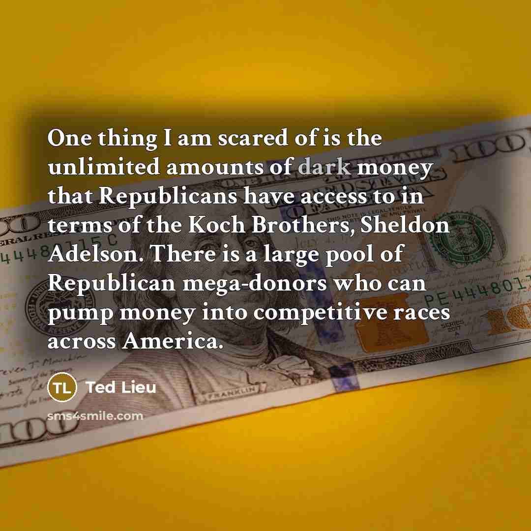 “One thing I am scared of is the unlimited amounts of dark money that Republicans have access to in terms of the Koch Brothers, Sheldon Adelson. There is a large pool of Republican mega-donors who can pump money into competitive races across America.” quote by Ted Lieu