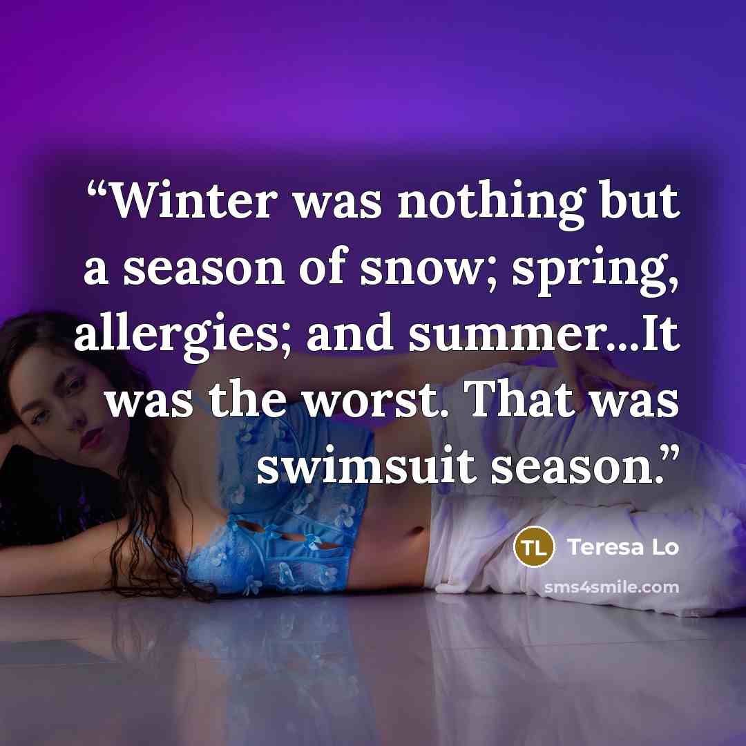 “Winter was nothing but a season of snow; spring, allergies; and summer...It was the worst. That was swimsuit season.” quote by Teresa Lo