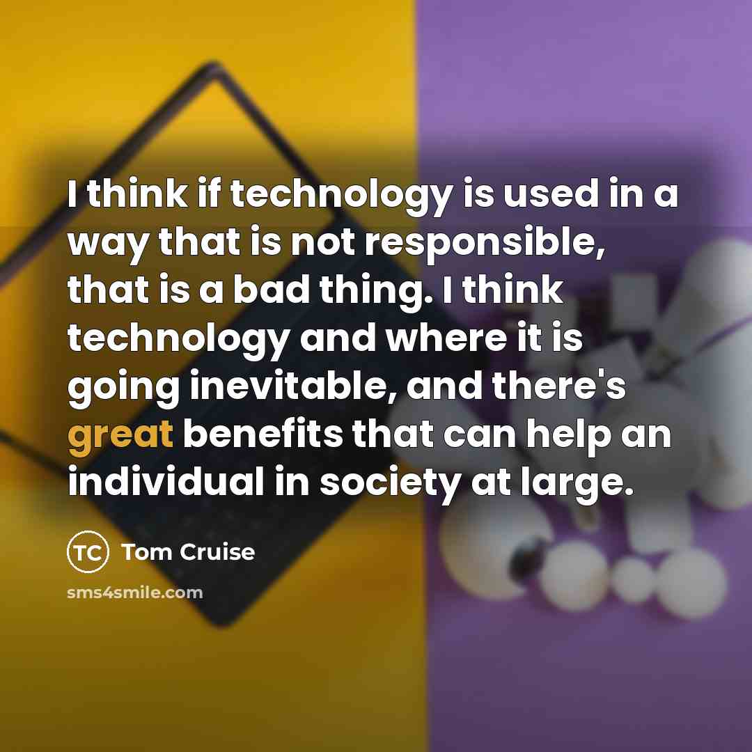 “I think if technology is used in a way that is not responsible, that is a bad thing. I think technology and where it is going inevitable, and there's great benefits that can help an individual in society at large.” quote by Tom Cruise