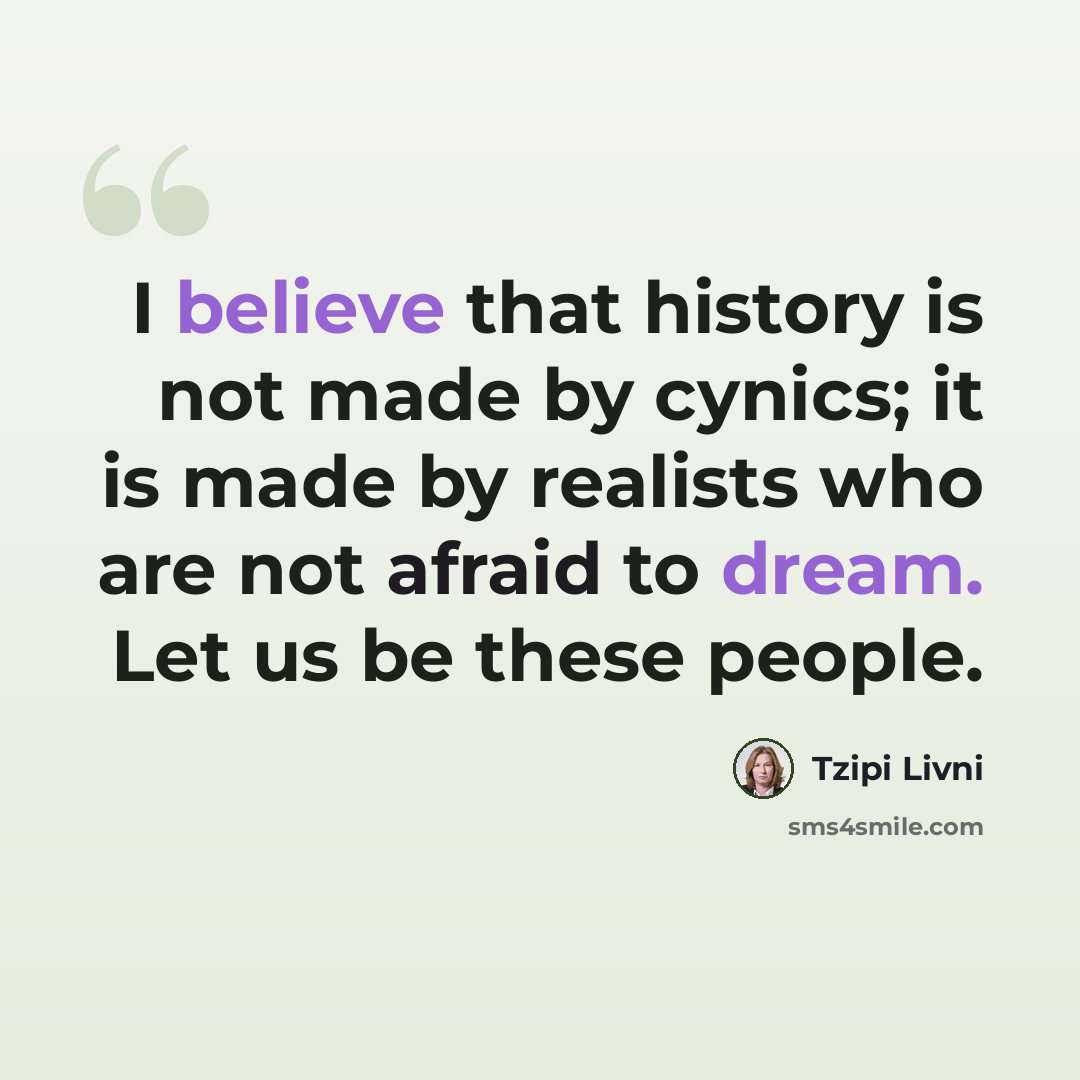 “I believe that history is not made by cynics; it is made by realists who are not afraid to dream. Let us be these people.” quote by Tzipi Livni