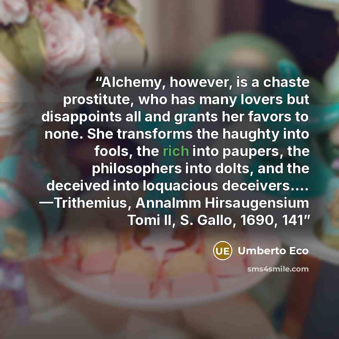“Alchemy, however, is a chaste prostitute, who has many lovers but disappoints all and grants her favors to none. She transforms the haughty into fools, the rich into paupers, the philosophers into dolts, and the deceived into loquacious deceivers…. —Trithemius, Annalmm Hirsaugensium Tomi II, S…” quote by Umberto Eco