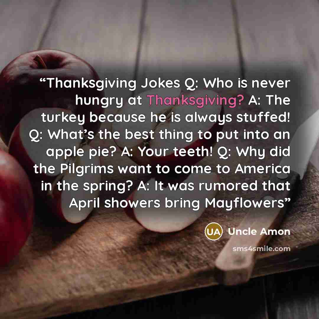 “Thanksgiving Jokes Q: Who is never hungry at Thanksgiving? A: The turkey because he is always stuffed! Q: What’s the best thing to put into an apple pie? A: Your teeth! Q: Why did the Pilgrims want to come to America in the spring? A: It was rumored that April showers bring Mayflowers” quote by Uncle Amon