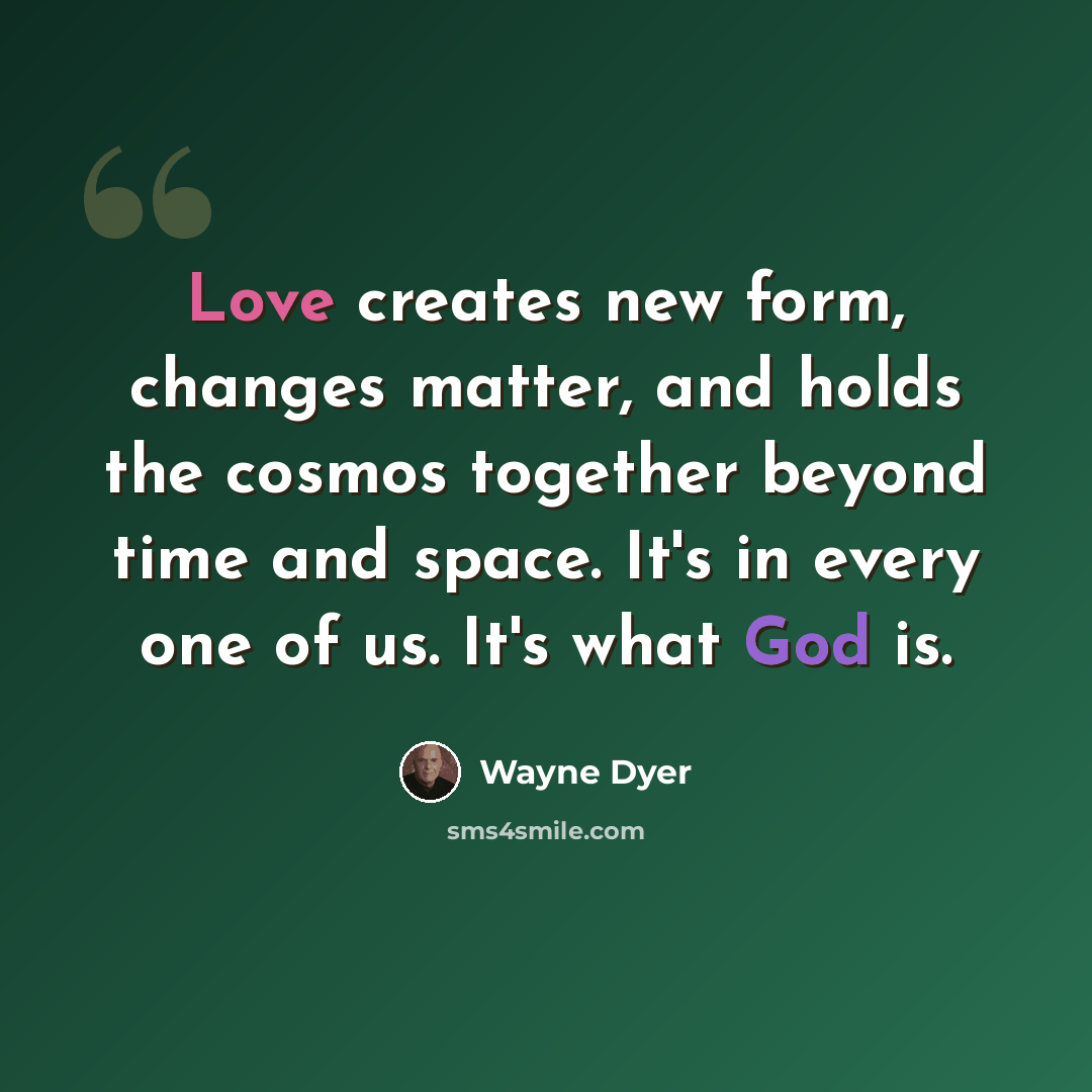 “Love creates new form, changes matter, and holds the cosmos together beyond time and space. It's in every one of us. It's what God is.” quote by Wayne Dyer