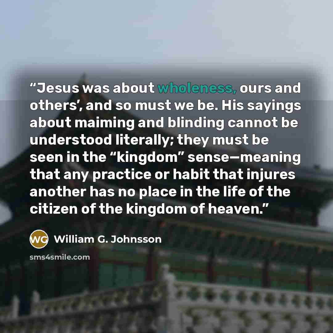 “Jesus was about wholeness, ours and others’, and so must we be. His sayings about maiming and blinding cannot be understood literally; they must be seen in the “kingdom” sense—meaning that any practice or habit that injures another has no place in the life of the citizen of the kingdom of heaven.” quote by William G. Johnsson