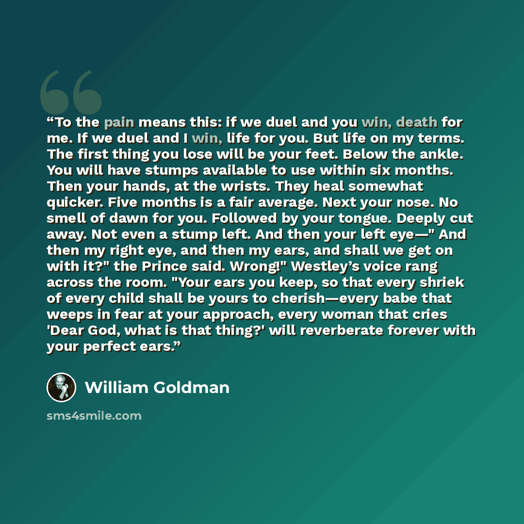 “To the pain means this: if we duel and you win, death for me. If we duel and I win, life for you. But life on my terms. The first thing you lose will be your feet. Below the ankle. You will have stumps available to use within six months. Then your hands, at the wrists. They heal somewhat quicker…” quote by William Goldman