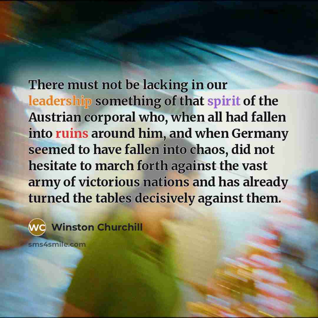 “There must not be lacking in our leadership something of that spirit of the Austrian corporal who, when all had fallen into ruins around him, and when Germany seemed to have fallen into chaos, did not hesitate to march forth against the vast army of victorious nations and has already turned the…” quote by Winston Churchill