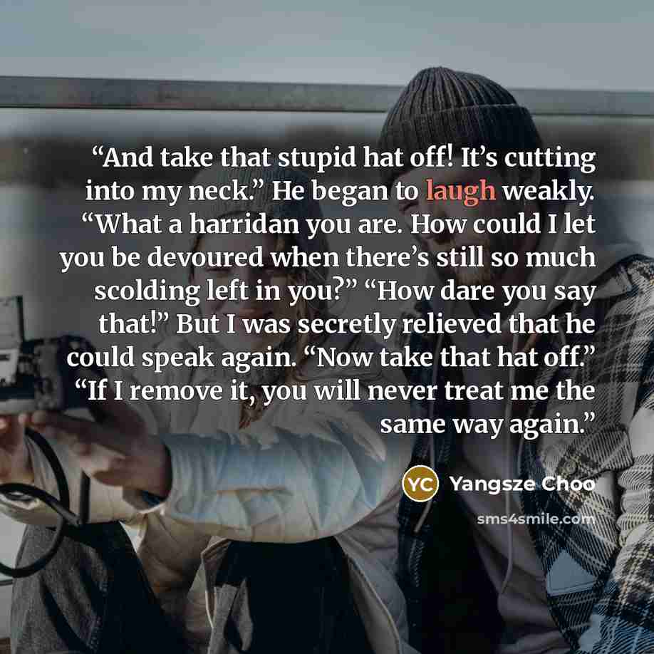 “And take that stupid hat off! It’s cutting into my neck.” He began to laugh weakly. “What a harridan you are. How could I let you be devoured when there’s still so much scolding left in you?” “How dare you say that!” But I was secretly relieved that he could speak again. “Now take that hat off.”…” quote by Yangsze Choo