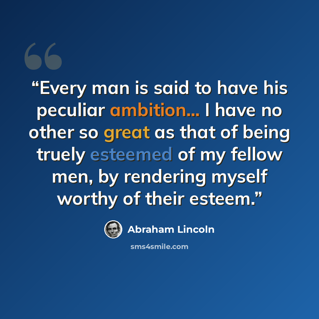 “Every man is said to have his peculiar ambition... I have no other so great as that of being truely esteemed of my fellow men, by rendering myself worthy of their esteem.” quote by Abraham Lincoln