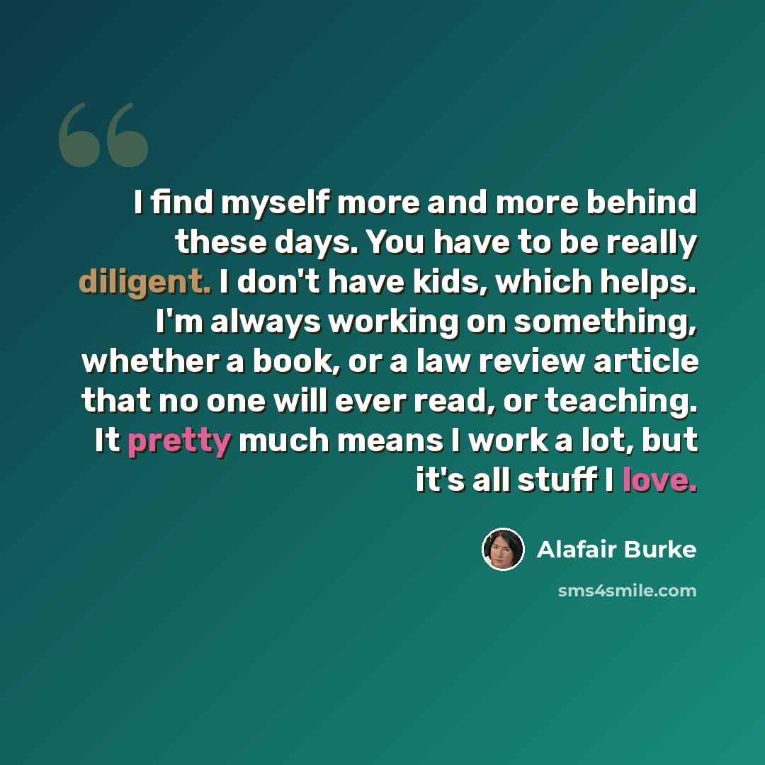 “I find myself more and more behind these days. You have to be really diligent. I don't have kids, which helps. I'm always working on something, whether a book, or a law review article that no one will ever read, or teaching. It pretty much means I work a lot, but it's all stuff I love.” quote by Alafair Burke