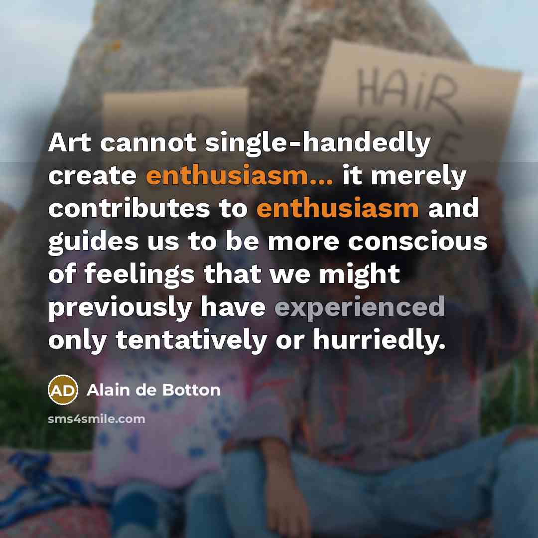 “Art cannot single-handedly create enthusiasm... it merely contributes to enthusiasm and guides us to be more conscious of feelings that we might previously have experienced only tentatively or hurriedly.” quote by Alain de Botton