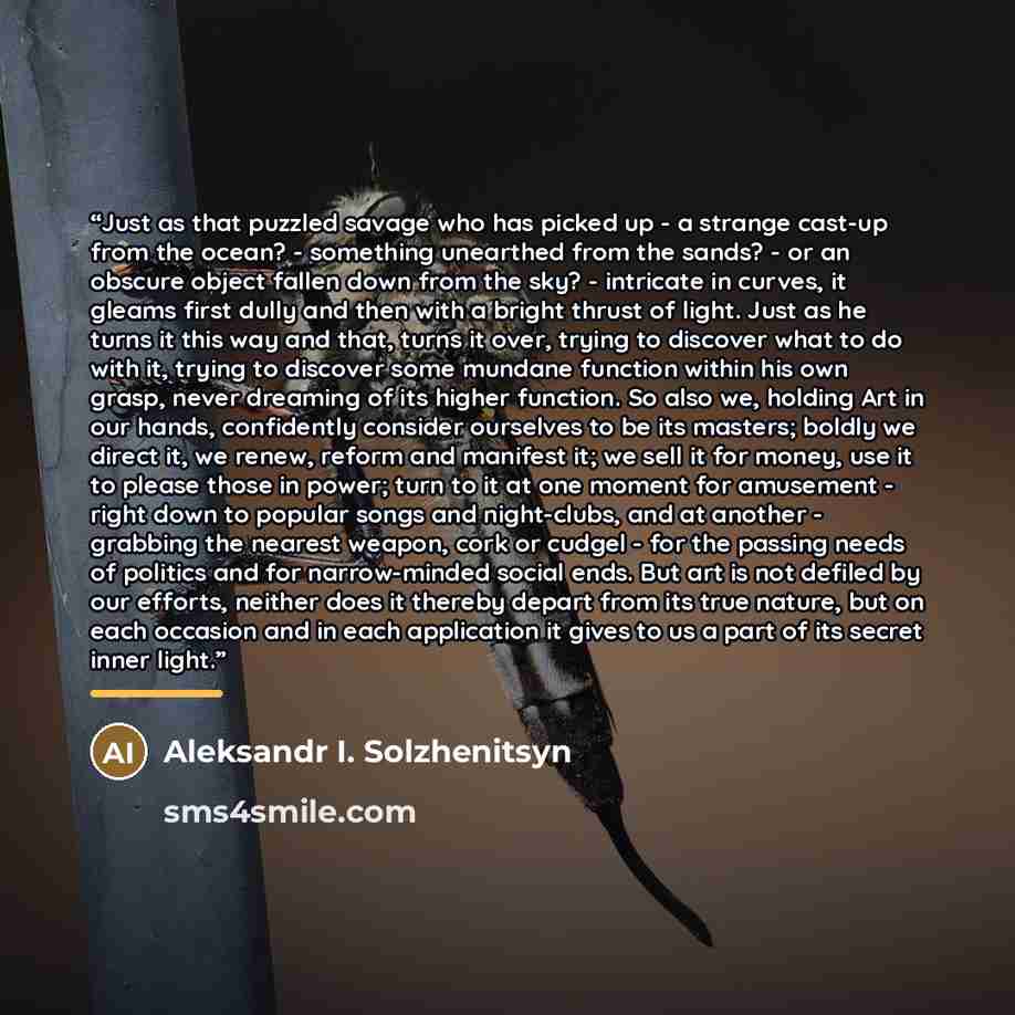 “Just as that puzzled savage who has picked up - a strange cast-up from the ocean? - something unearthed from the sands? - or an obscure object fallen down from the sky? - intricate in curves, it gleams first dully and then with a bright thrust of light. Just as he turns it this way and that, turns…” quote by Aleksandr I. Solzhenitsyn