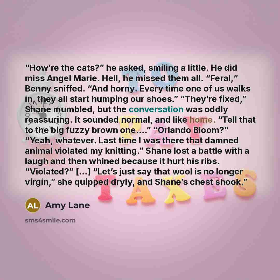 “How’re the cats?” he asked, smiling a little. He did miss Angel Marie. Hell, he missed them all. “Feral,” Benny sniffed. “And horny. Every time one of us walks in, they all start humping our shoes.” “They’re fixed,” Shane mumbled, but the conversation was oddly reassuring. It sounded normal, and…” quote by Amy Lane