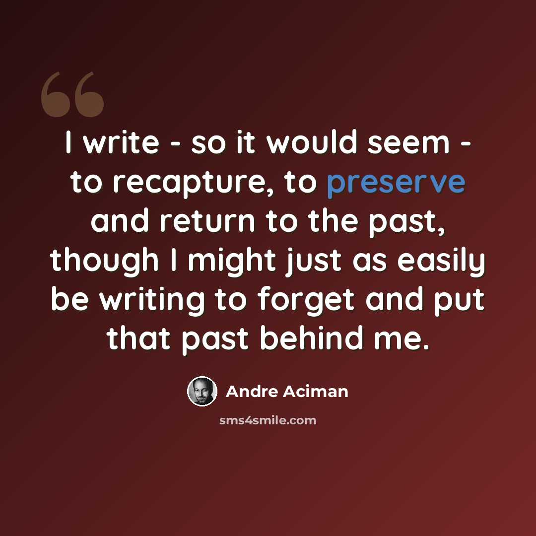 “I write - so it would seem - to recapture, to preserve and return to the past, though I might just as easily be writing to forget and put that past behind me.” quote by Andre Aciman