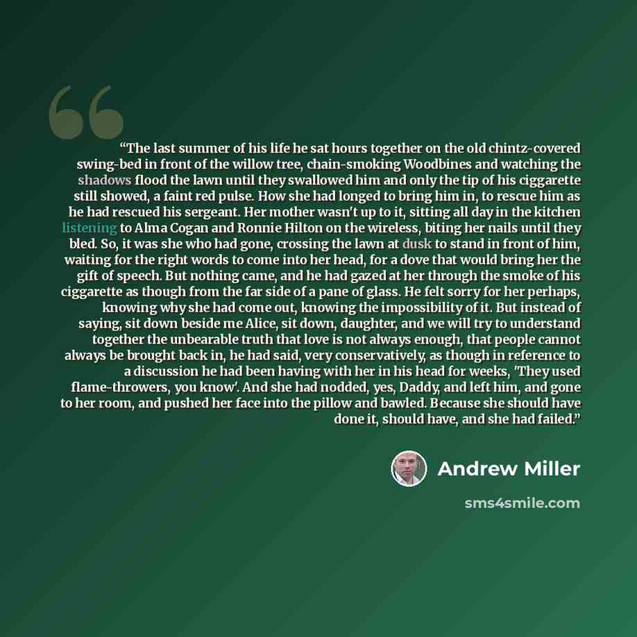 “The last summer of his life he sat hours together on the old chintz-covered swing-bed in front of the willow tree, chain-smoking Woodbines and watching the shadows flood the lawn until they swallowed him and only the tip of his ciggarette still showed, a faint red pulse. How she had longed to…” quote by Andrew Miller