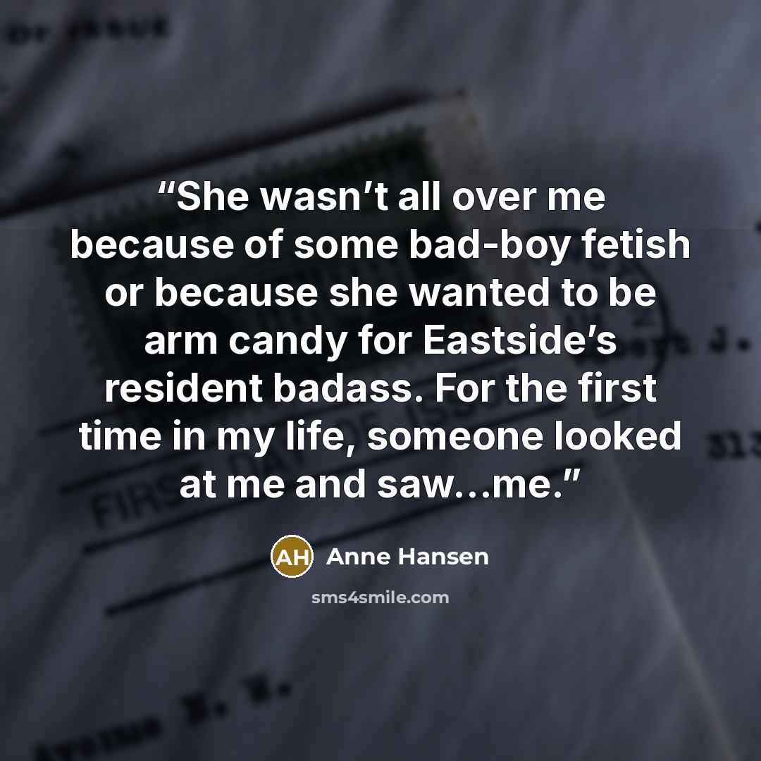 “She wasn’t all over me because of some bad-boy fetish or because she wanted to be arm candy for Eastside’s resident badass. For the first time in my life, someone looked at me and saw…me.” quote by Anne Hansen