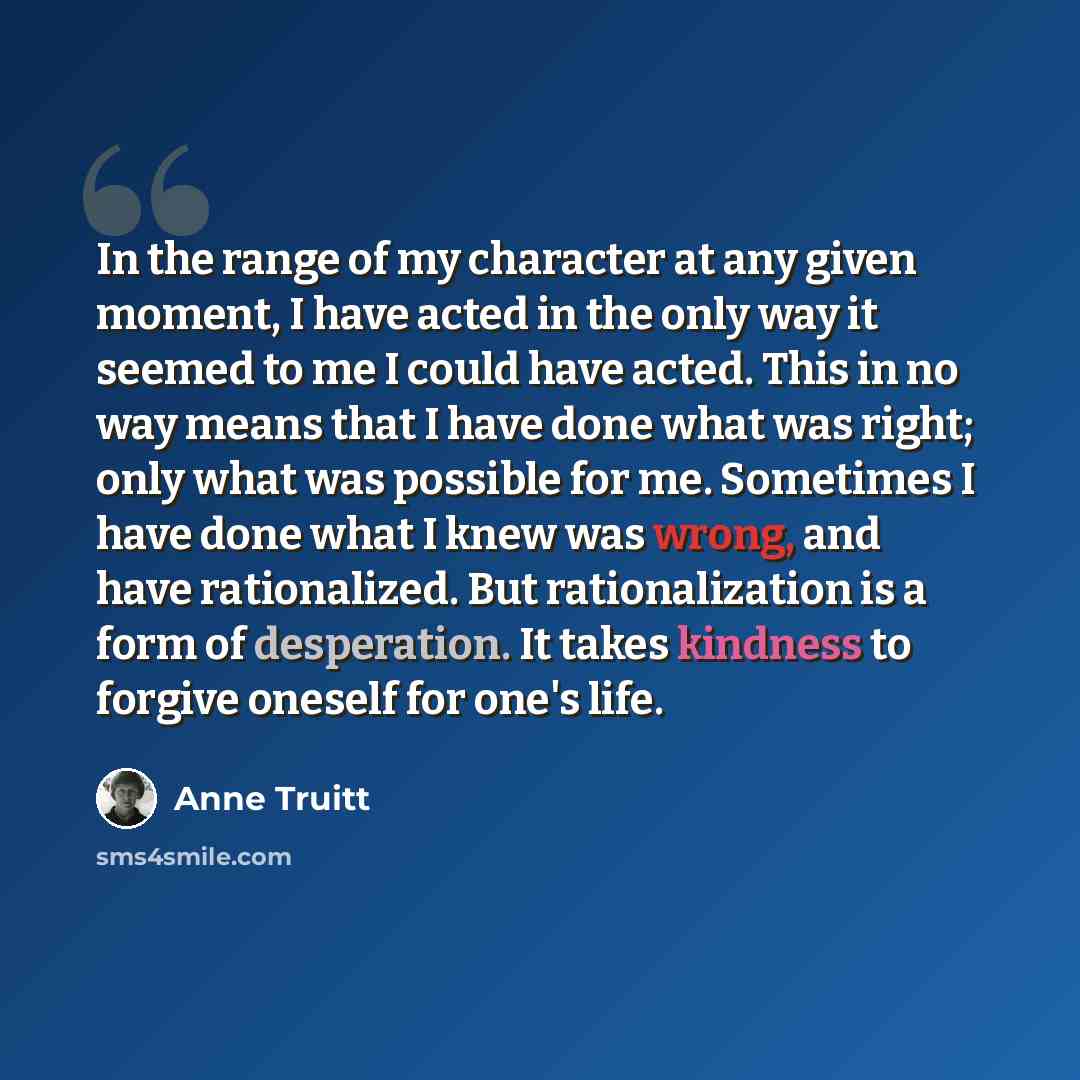 “In the range of my character at any given moment, I have acted in the only way it seemed to me I could have acted. This in no way means that I have done what was right; only what was possible for me. Sometimes I have done what I knew was wrong, and have rationalized. But rationalization is a form…” quote by Anne Truitt