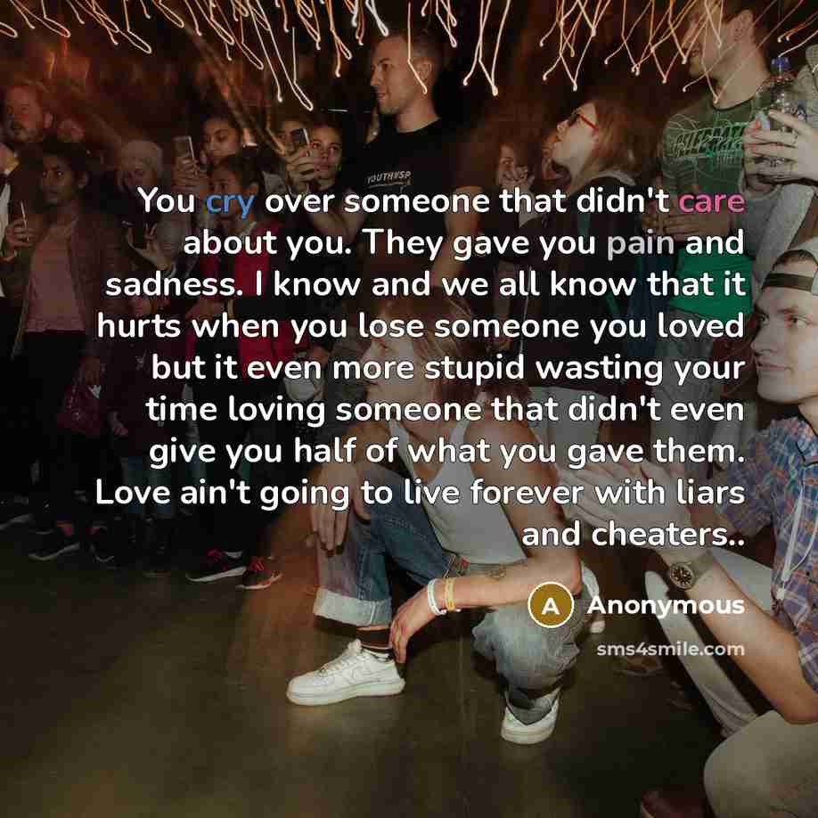 “You cry over someone that didn't care about you. They gave you pain and sadness. I know and we all know that it hurts when you lose someone you loved but it even more stupid wasting your time loving someone that didn't even give you half of what you gave them. Love ain't going to live forever with…” quote by Anonymous
