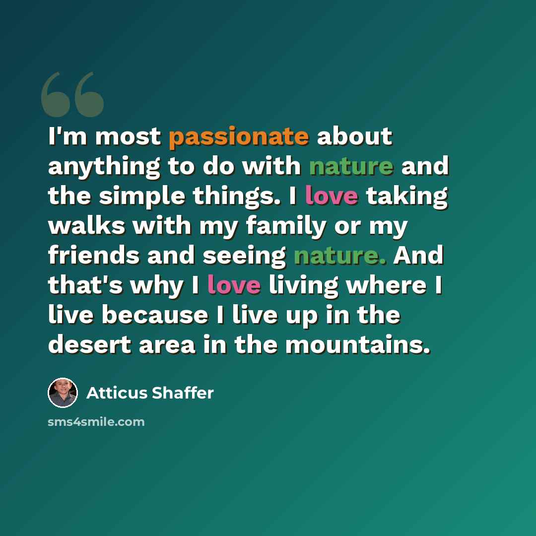 “I'm most passionate about anything to do with nature and the simple things. I love taking walks with my family or my friends and seeing nature. And that's why I love living where I live because I live up in the desert area in the mountains.” quote by Atticus Shaffer