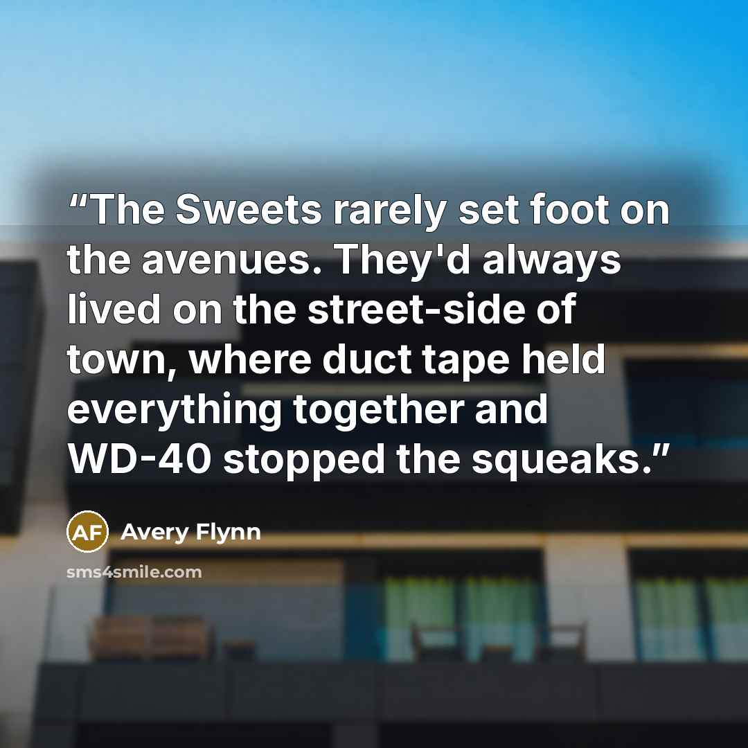 “The Sweets rarely set foot on the avenues. They'd always lived on the street-side of town, where duct tape held everything together and WD-40 stopped the squeaks.” quote by Avery Flynn