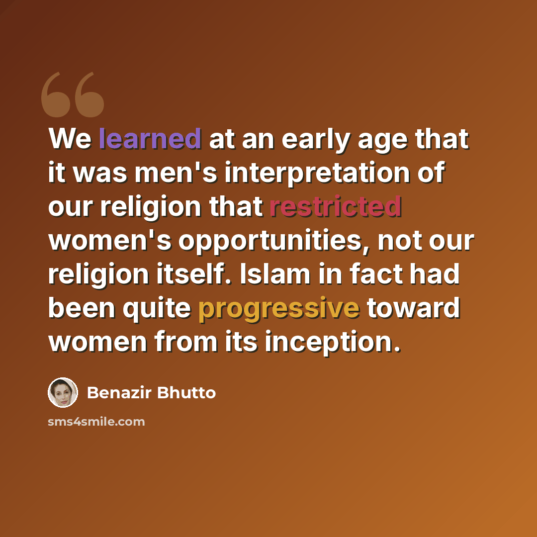“We learned at an early age that it was men's interpretation of our religion that restricted women's opportunities, not our religion itself. Islam in fact had been quite progressive toward women from its inception.” quote by Benazir Bhutto