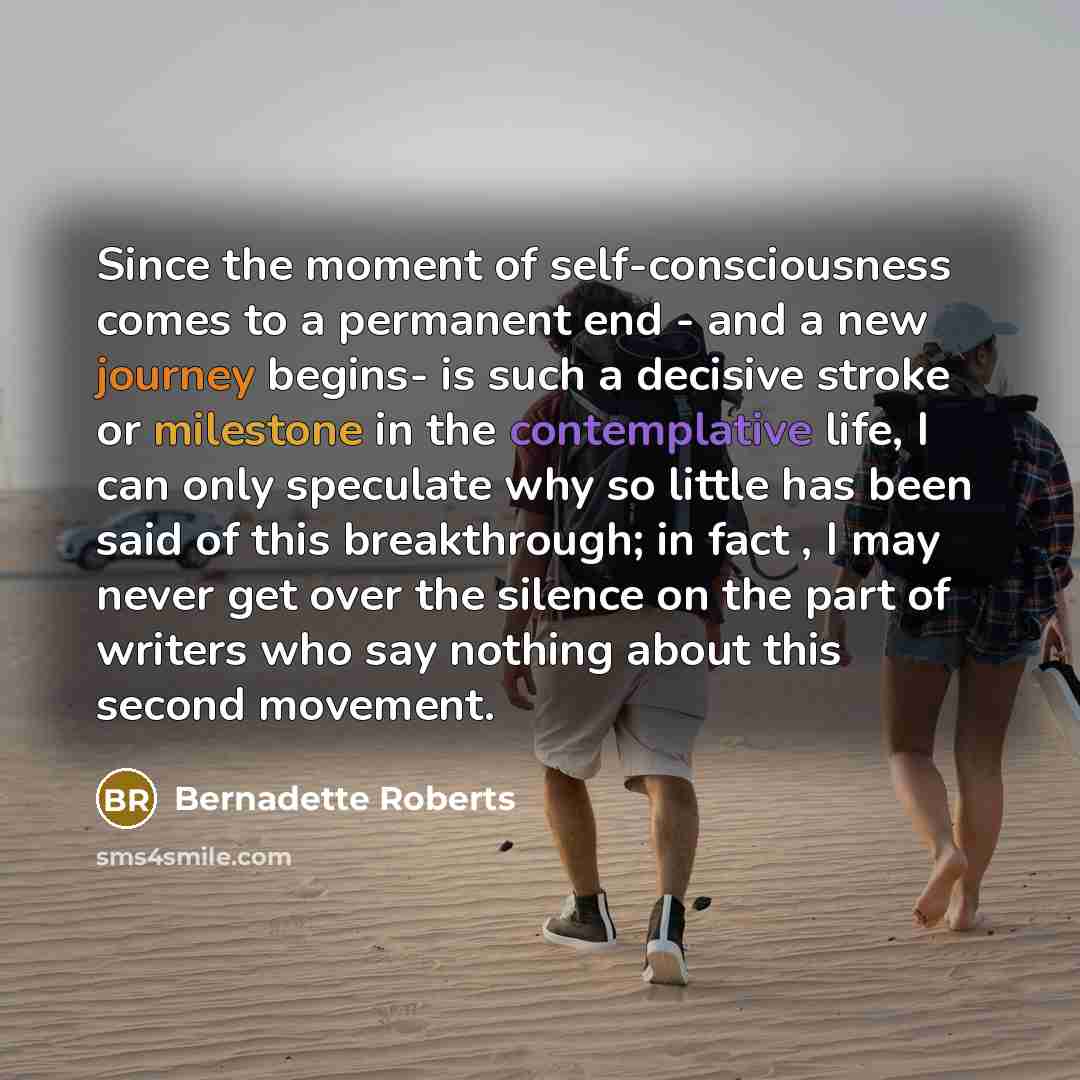 “Since the moment of self-consciousness comes to a permanent end - and a new journey begins- is such a decisive stroke or milestone in the contemplative life, I can only speculate why so little has been said of this breakthrough; in fact , I may never get over the silence on the part of writers who…” quote by Bernadette Roberts