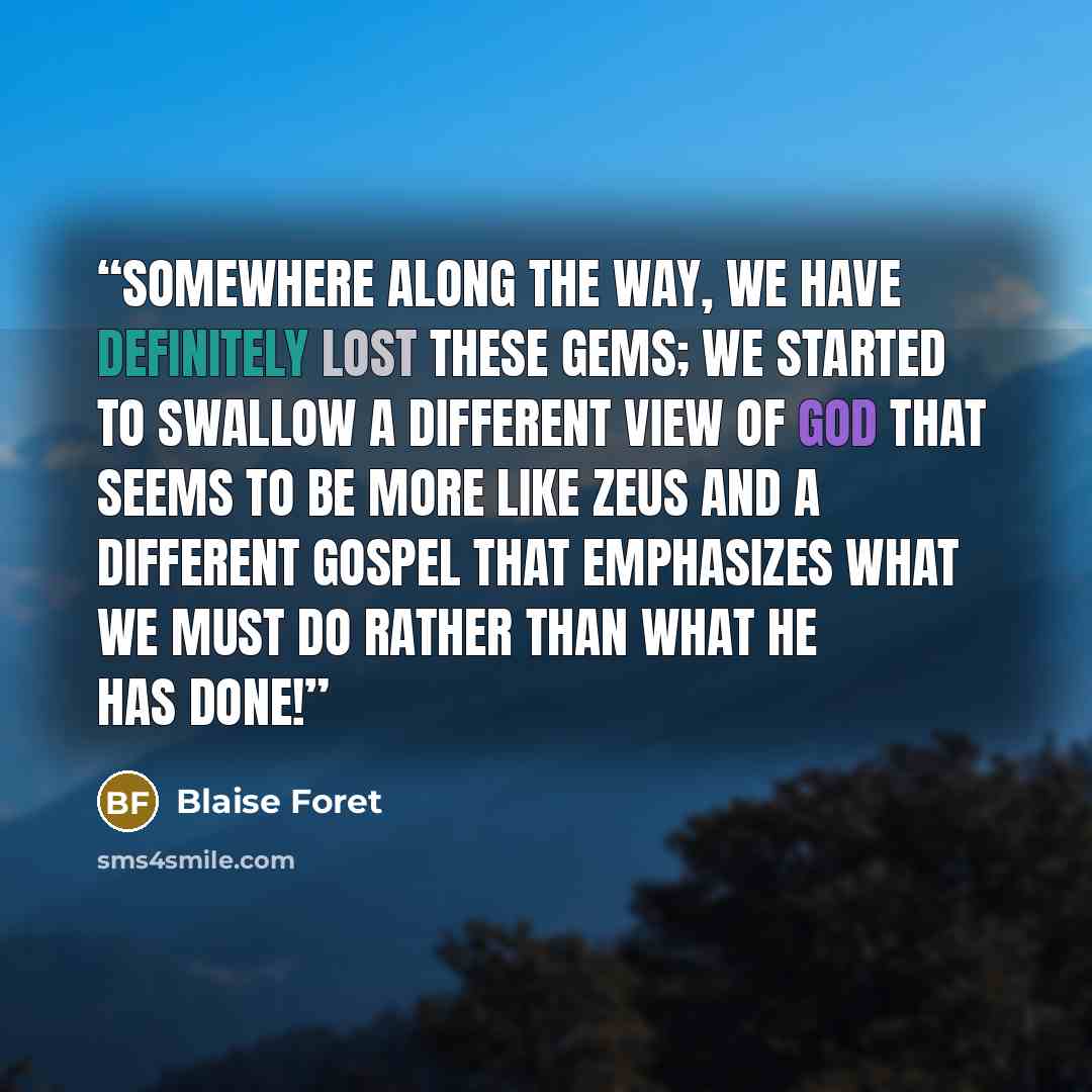 “somewhere along the way, we have definitely lost these gems; we started to swallow a different view of God that seems to be more like Zeus and a different gospel that emphasizes what we must do rather than what He has done!” quote by Blaise Foret