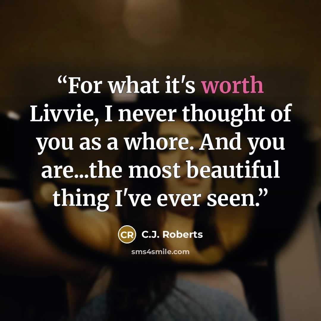 “For what it's worth Livvie, I never thought of you as a whore. And you are...the most beautiful thing I've ever seen.” quote by C.J. Roberts