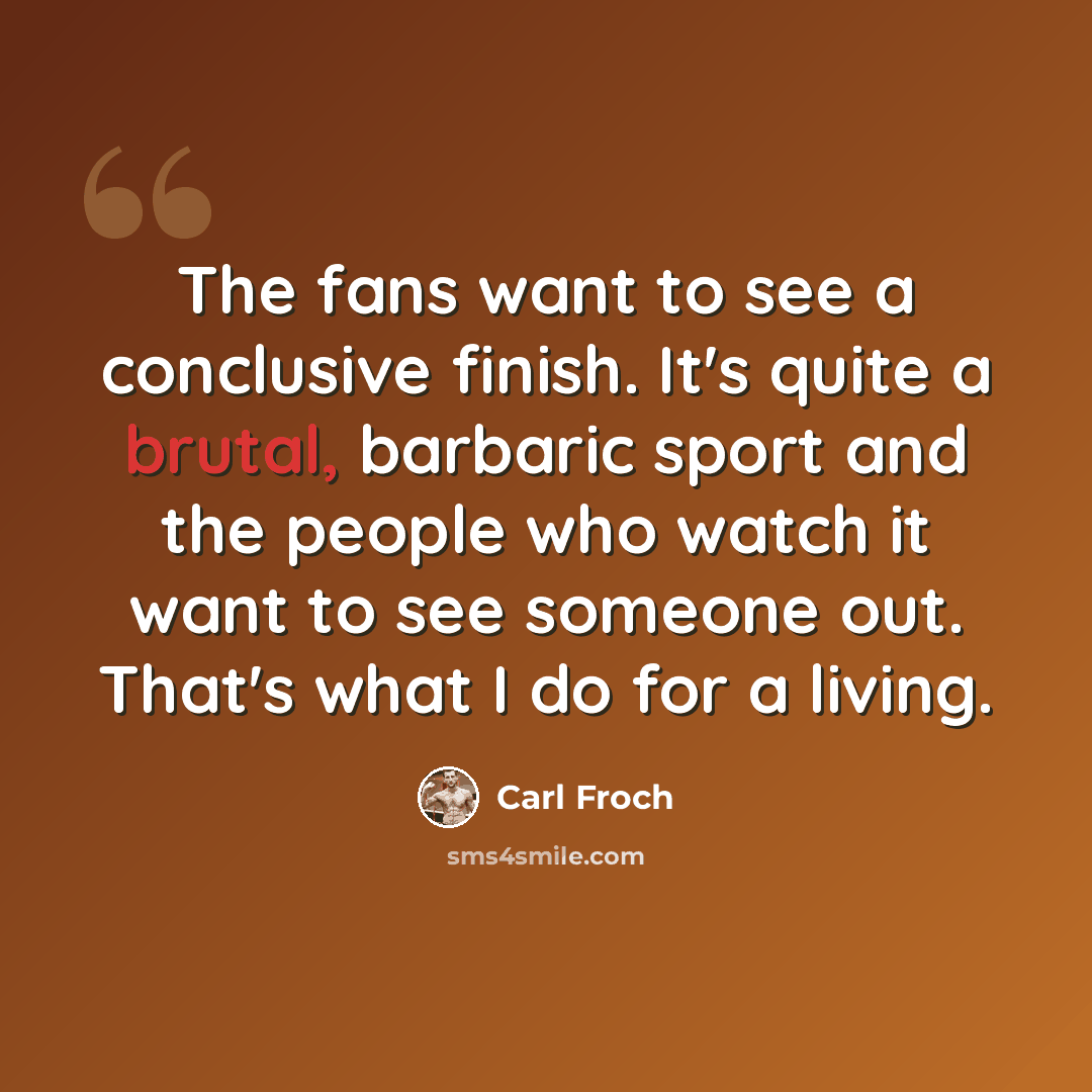 “The fans want to see a conclusive finish. It's quite a brutal, barbaric sport and the people who watch it want to see someone out. That's what I do for a living.” quote by Carl Froch